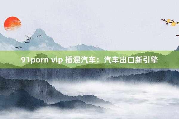 91porn vip 插混汽车：汽车出口新引擎