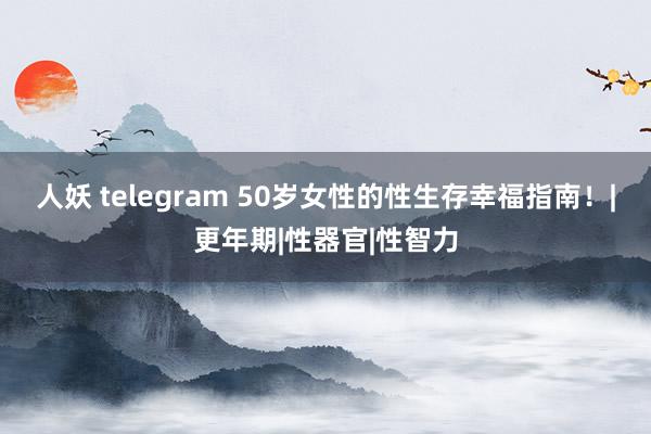 人妖 telegram 50岁女性的性生存幸福指南！|更年期|性器官|性智力