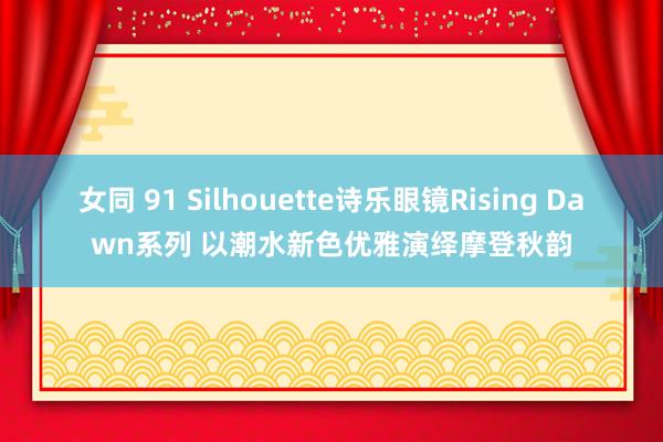 女同 91 Silhouette诗乐眼镜Rising Dawn系列 以潮水新色优雅演绎摩登秋韵