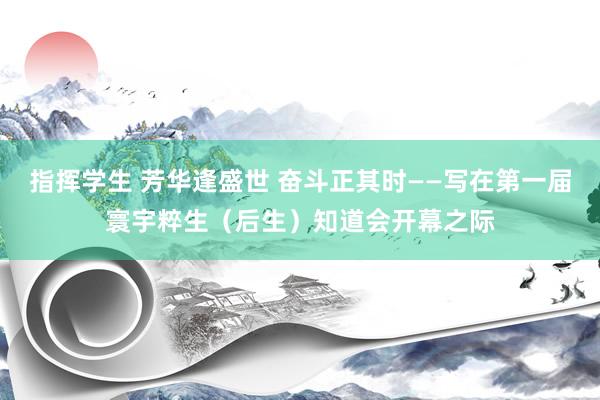 指挥学生 芳华逢盛世 奋斗正其时——写在第一届寰宇粹生（后生）知道会开幕之际