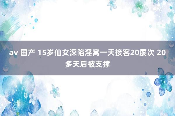 av 国产 15岁仙女深陷淫窝一天接客20屡次 20多天后被支撑