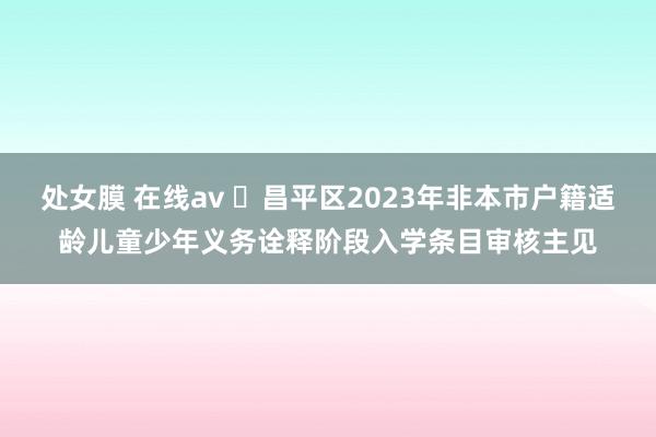 处女膜 在线av ​昌平区2023年非本市户籍适龄儿童少年义务诠释阶段入学条目审核主见