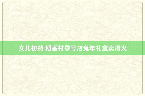 女儿初熟 稻香村零号店兔年礼盒卖得火