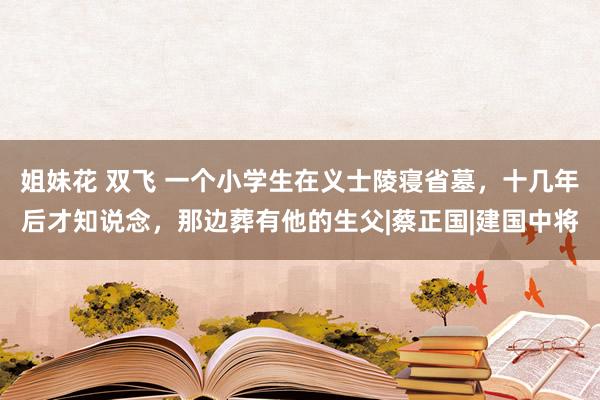 姐妹花 双飞 一个小学生在义士陵寝省墓，十几年后才知说念，那边葬有他的生父|蔡正国|建国中将