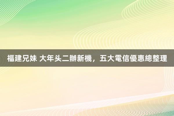 福建兄妹 大年头二辦新機，五大電信優惠總整理