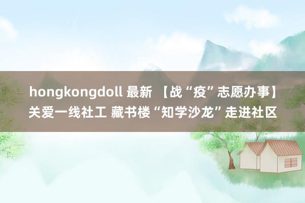 hongkongdoll 最新 【战“疫”志愿办事】关爱一线社工 藏书楼“知学沙龙”走进社区