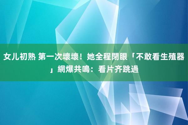 女儿初熟 第一次壞壞！她全程閉眼「不敢看生殖器」　網爆共鳴：看片齐跳過