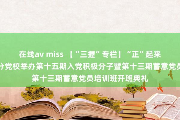 在线av miss 【“三握”专栏】“正”起来：开荒工程学院分党校举办第十五期入党积极分子暨第十三期蓄意党员培训班开班典礼