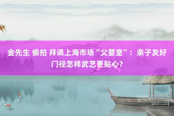 金先生 偷拍 拜谒上海市场“父婴室”：亲子友好门径怎样武艺更贴心？