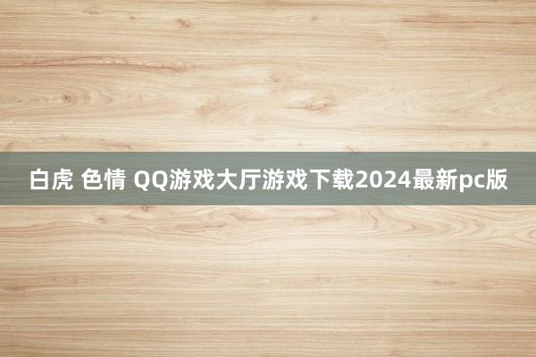 白虎 色情 QQ游戏大厅游戏下载2024最新pc版