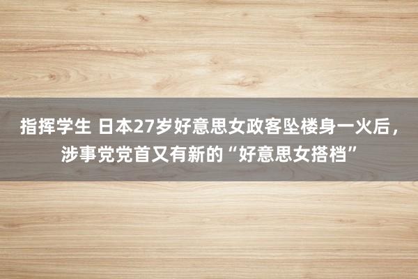 指挥学生 日本27岁好意思女政客坠楼身一火后，涉事党党首又有新的“好意思女搭档”