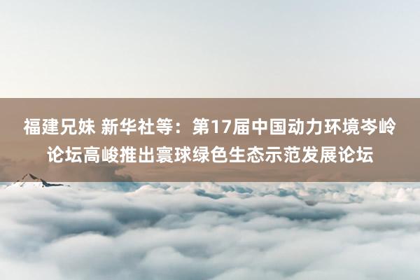 福建兄妹 新华社等：第17届中国动力环境岑岭论坛高峻推出寰球绿色生态示范发展论坛