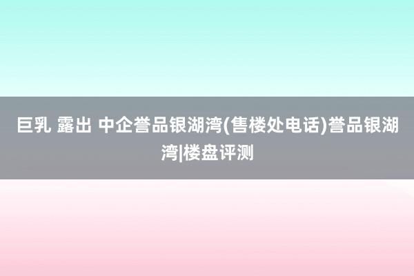 巨乳 露出 中企誉品银湖湾(售楼处电话)誉品银湖湾|楼盘评测