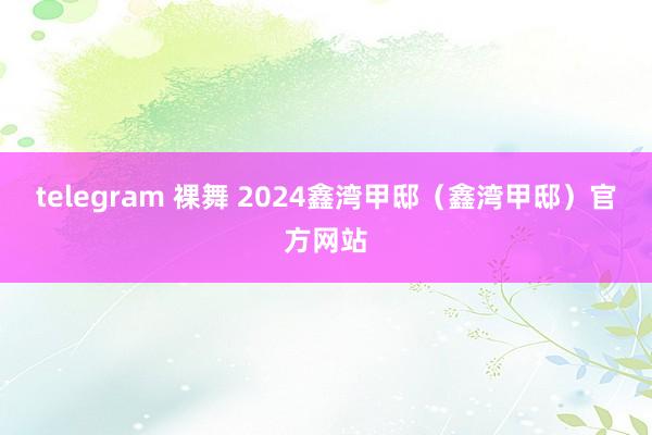 telegram 裸舞 2024鑫湾甲邸（鑫湾甲邸）官方网站