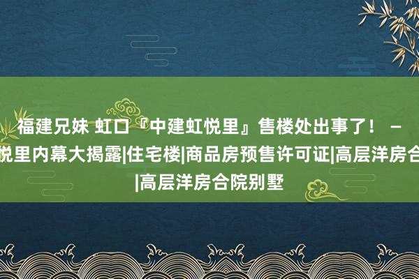 福建兄妹 虹口『中建虹悦里』售楼处出事了！ —中建虹悦里内幕大揭露|住宅楼|商品房预售许可证|高层洋房合院别墅