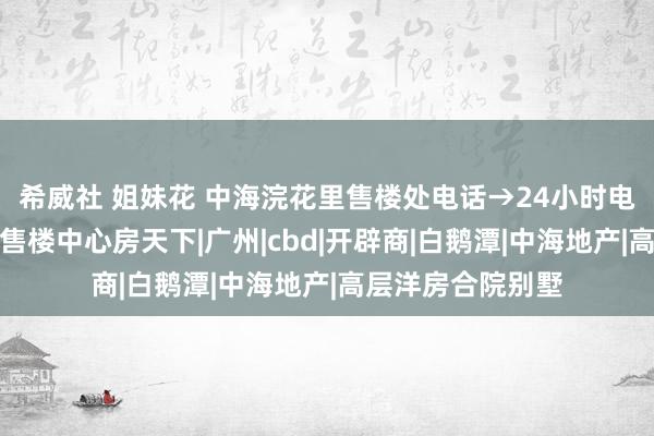 希威社 姐妹花 中海浣花里售楼处电话→24小时电话→官方网站→售楼中心房天下|广州|cbd|开辟商|白鹅潭|中海地产|高层洋房合院别墅