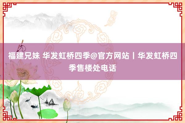 福建兄妹 华发虹桥四季@官方网站丨华发虹桥四季售楼处电话