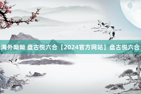 海外呦呦 盘古悦六合【2024官方网站】盘古悦六合