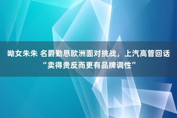 呦女朱朱 名爵勤恳欧洲面对挑战，上汽高管回话“卖得贵反而更有品牌调性”