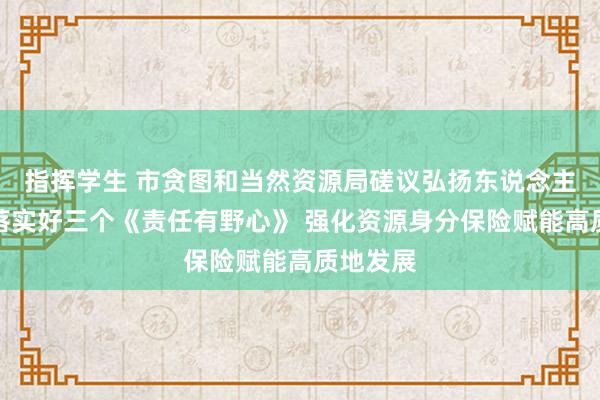 指挥学生 市贪图和当然资源局磋议弘扬东说念主暗示，落实好三个《责任有野心》 强化资源身分保险赋能高质地发展