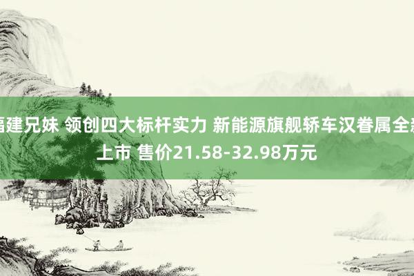 福建兄妹 领创四大标杆实力 新能源旗舰轿车汉眷属全新上市 售价21.58-32.98万元