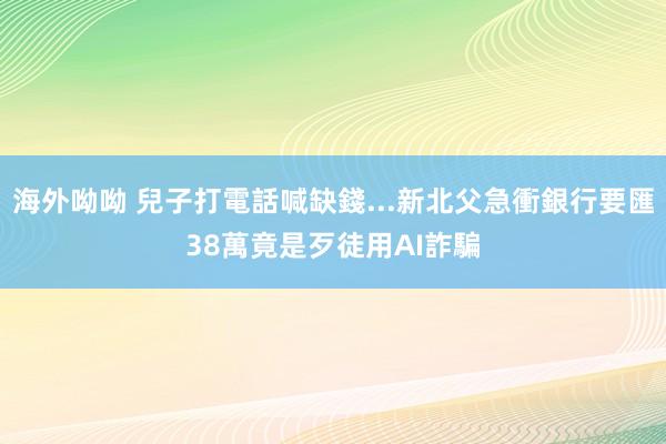 海外呦呦 兒子打電話喊缺錢...新北父急衝銀行要匯38萬　竟是歹徒用AI詐騙