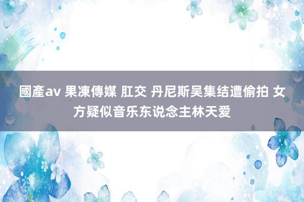 國產av 果凍傳媒 肛交 丹尼斯吴集结遭偷拍 女方疑似音乐东说念主林天爱