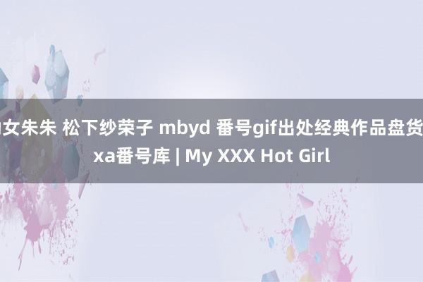 呦女朱朱 松下纱荣子 mbyd 番号gif出处经典作品盘货 pxa番号库 | My XXX Hot Girl