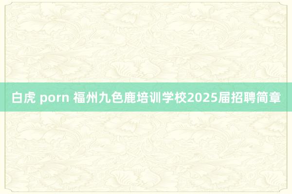 白虎 porn 福州九色鹿培训学校2025届招聘简章