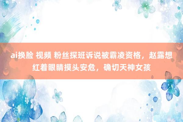 ai换脸 视频 粉丝探班诉说被霸凌资格，赵露想红着眼睛摸头安危，确切天神女孩