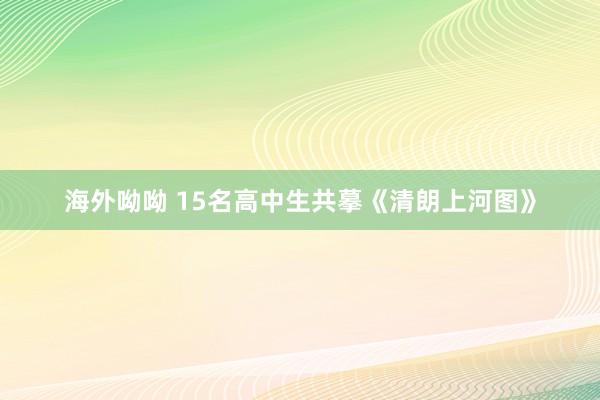 海外呦呦 15名高中生共摹《清朗上河图》