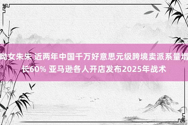 呦女朱朱 近两年中国千万好意思元级跨境卖派系量增长60% 亚马逊各人开店发布2025年战术