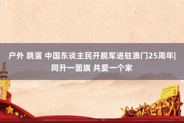 户外 跳蛋 中国东谈主民开脱军进驻澳门25周年|同升一面旗 共爱一个家