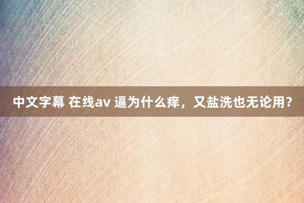 中文字幕 在线av 逼为什么痒，又盐洗也无论用？