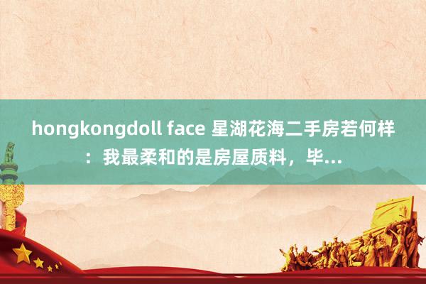 hongkongdoll face 星湖花海二手房若何样：我最柔和的是房屋质料，毕...