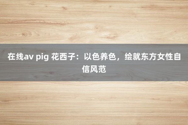 在线av pig 花西子：以色养色，绘就东方女性自信风范