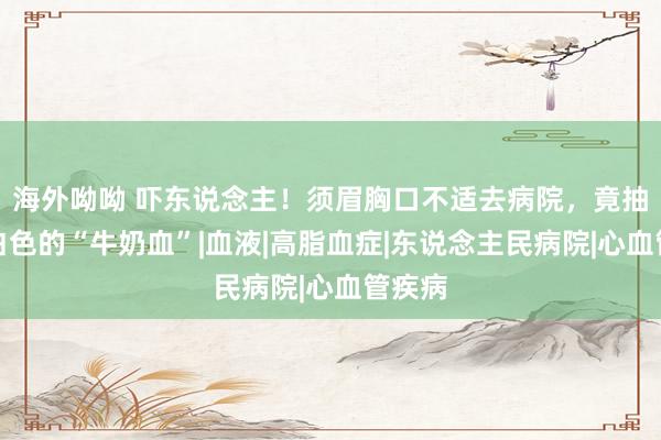 海外呦呦 吓东说念主！须眉胸口不适去病院，竟抽出乳白色的“牛奶血”|血液|高脂血症|东说念主民病院|心血管疾病