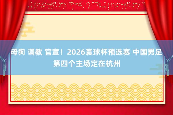 母狗 调教 官宣！2026寰球杯预选赛 中国男足第四个主场定在杭州