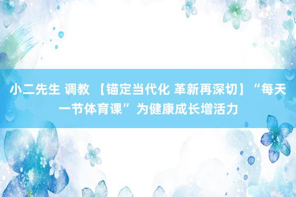 小二先生 调教 【锚定当代化 革新再深切】“每天一节体育课” 为健康成长增活力